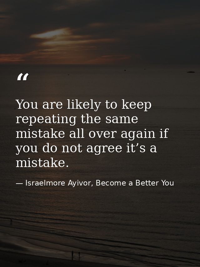 You are likely to keep repeating the same mistake all over again if you do not agree it’s a mistake. — Israelmore Ayivor, Become a Better You