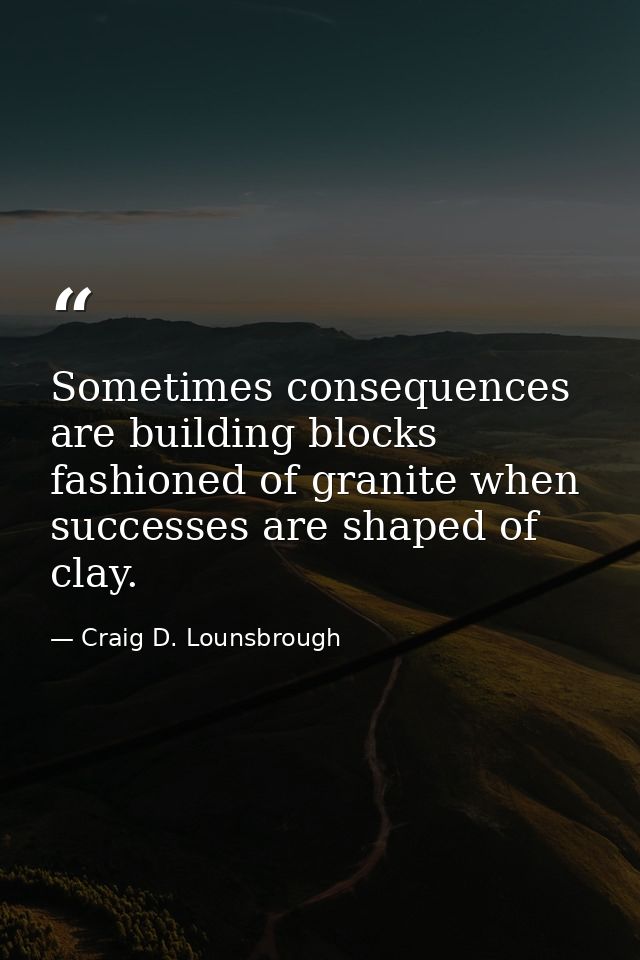 Sometimes consequences are building blocks fashioned of granite when successes are shaped of clay. — Craig D. Lounsbrough