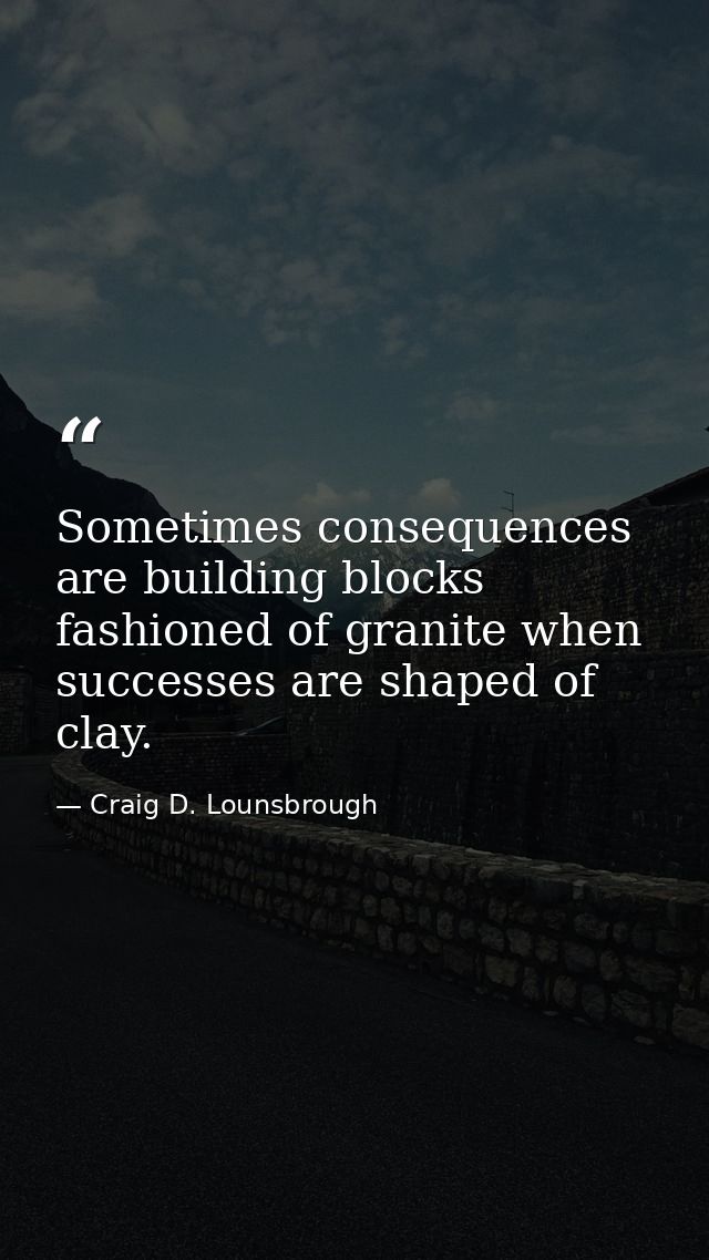 Sometimes consequences are building blocks fashioned of granite when successes are shaped of clay. — Craig D. Lounsbrough