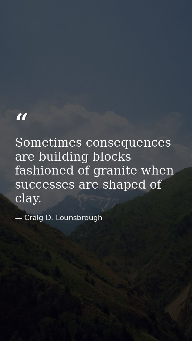 Sometimes consequences are building blocks fashioned of granite when successes are shaped of clay. — Craig D. Lounsbrough