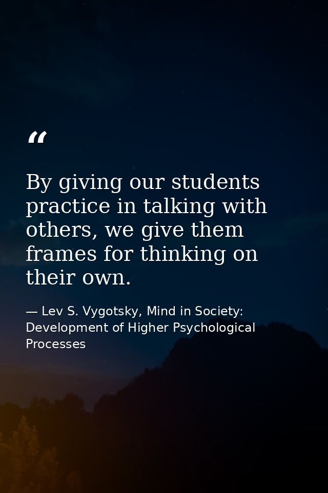 By giving our students practice in talking with others, we give them frames for thinking on their own. — Lev S. Vygotsky, Mind in Society: Development of Higher Psychological Processes