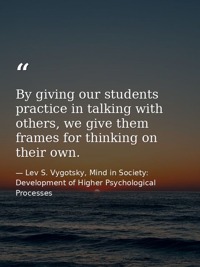 By giving our students practice in talking with others, we give them frames for thinking on their own. — Lev S. Vygotsky, Mind in Society: Development of Higher Psychological Processes