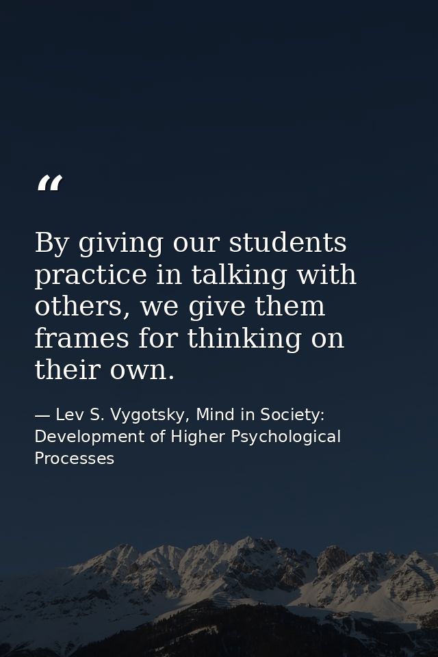 By giving our students practice in talking with others, we give them frames for thinking on their own. — Lev S. Vygotsky, Mind in Society: Development of Higher Psychological Processes