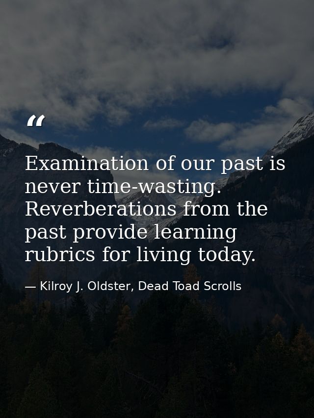 Examination of our past is never time-wasting. Reverberations from the past provide learning rubrics for living today. — Kilroy J. Oldster, Dead Toad Scrolls