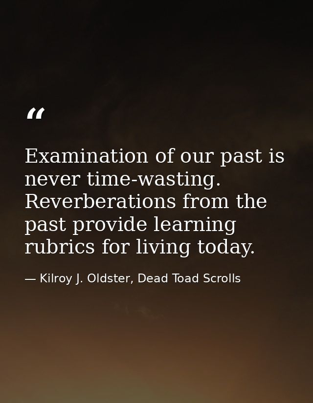 Examination of our past is never time-wasting. Reverberations from the past provide learning rubrics for living today. — Kilroy J. Oldster, Dead Toad Scrolls