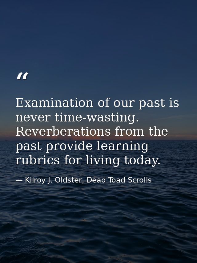 Examination of our past is never time-wasting. Reverberations from the past provide learning rubrics for living today. — Kilroy J. Oldster, Dead Toad Scrolls