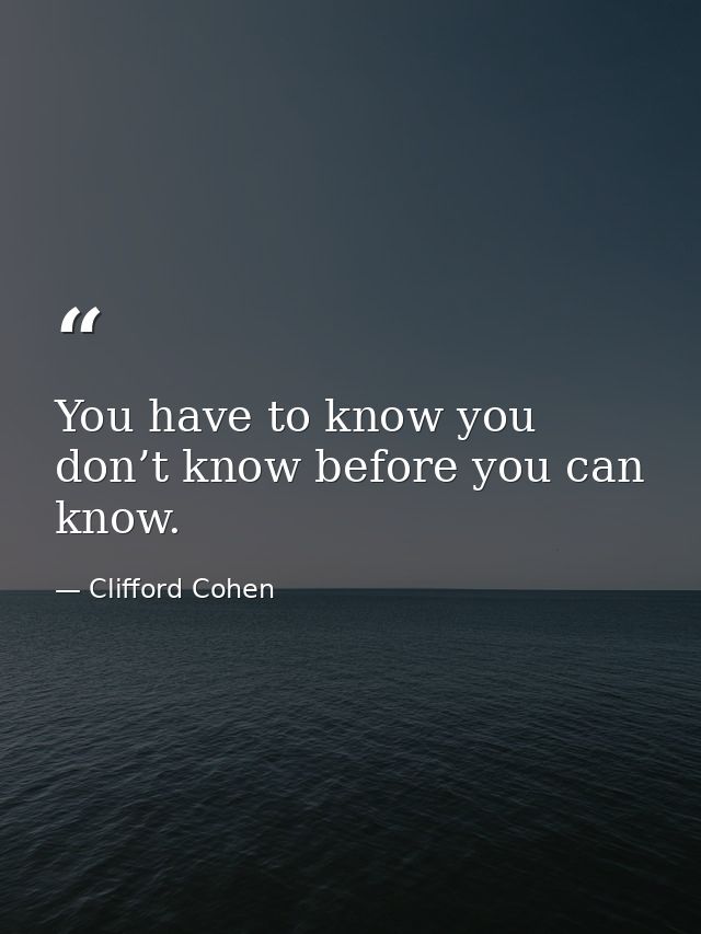 You have to know you don’t know before you can know. — Clifford Cohen