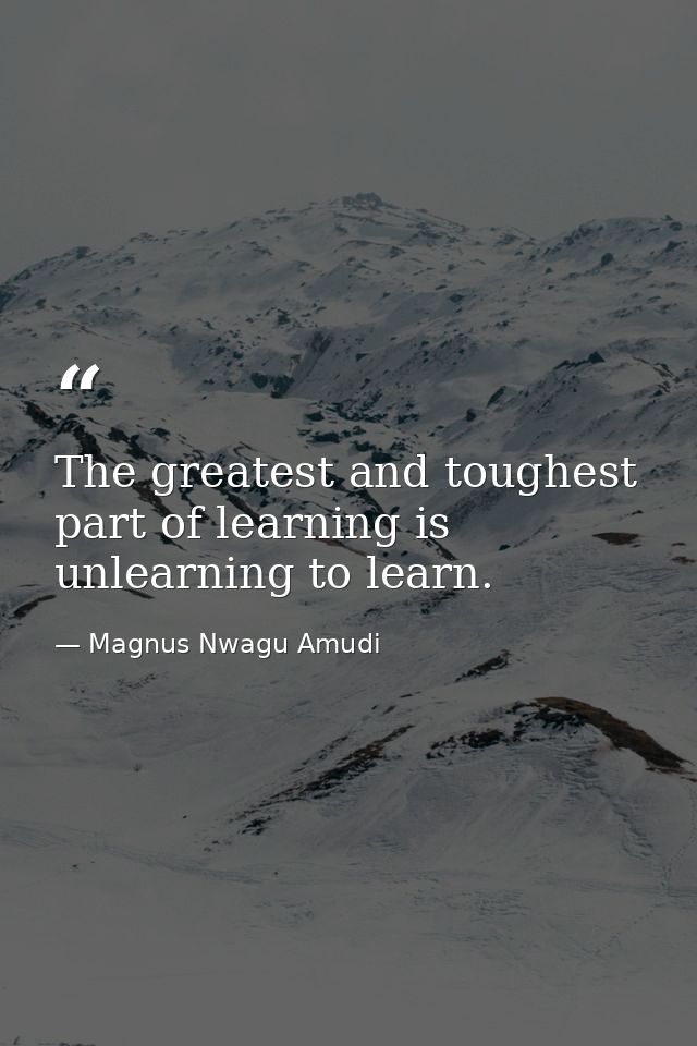 The greatest and toughest part of learning is unlearning to learn. — Magnus Nwagu Amudi