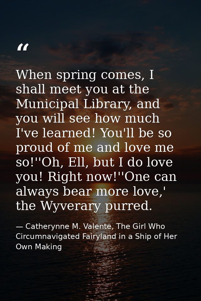 When spring comes, I shall meet you at the Municipal Library, and you will see how much I've learned! You'll be so proud — Catherynne M. Valente, The Girl Who Circumnavigated Fairyland in a Ship of Her Own Making