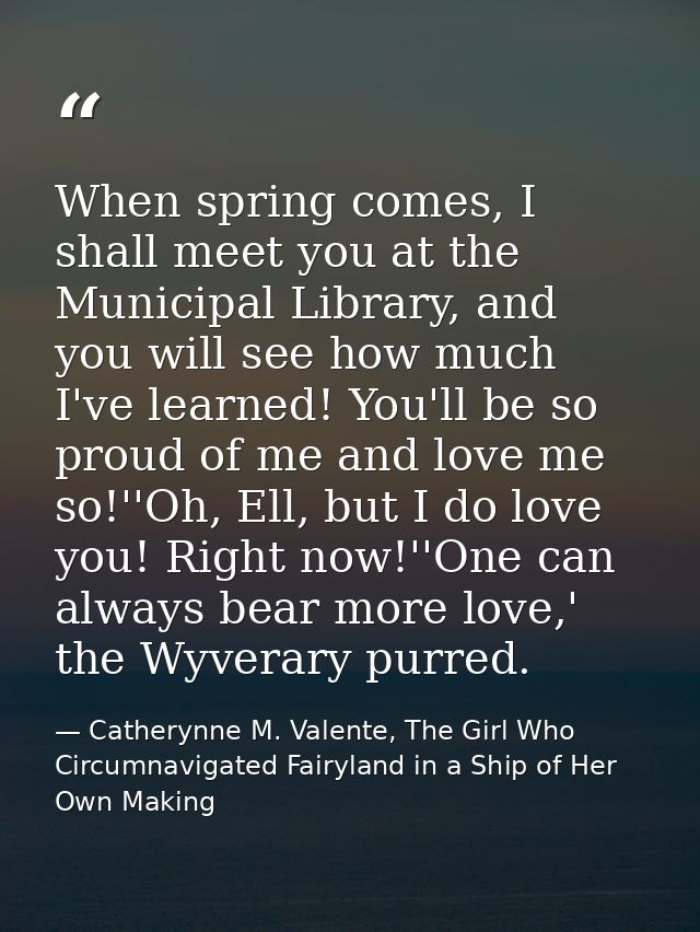 When spring comes, I shall meet you at the Municipal Library, and you will see how much I've learned! You'll be so proud — Catherynne M. Valente, The Girl Who Circumnavigated Fairyland in a Ship of Her Own Making
