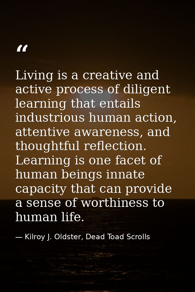 Living is a creative and active process of diligent learning that entails industrious human action, attentive awareness, — Kilroy J. Oldster, Dead Toad Scrolls