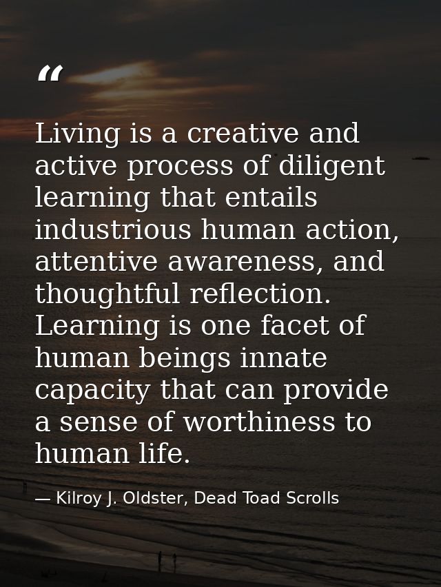 Living is a creative and active process of diligent learning that entails industrious human action, attentive awareness, — Kilroy J. Oldster, Dead Toad Scrolls