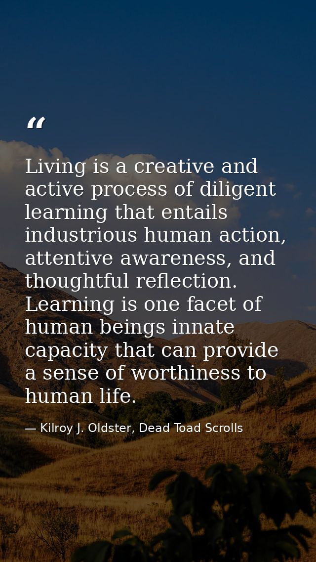 Living is a creative and active process of diligent learning that entails industrious human action, attentive awareness, — Kilroy J. Oldster, Dead Toad Scrolls