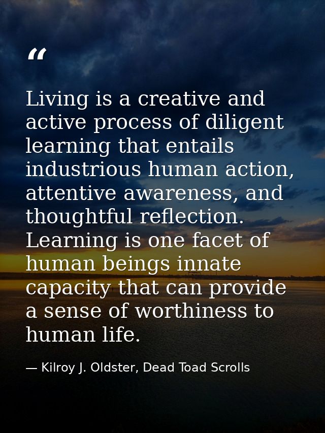 Living is a creative and active process of diligent learning that entails industrious human action, attentive awareness, — Kilroy J. Oldster, Dead Toad Scrolls