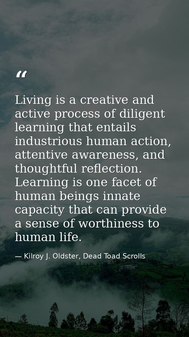 Living is a creative and active process of diligent learning that entails industrious human action, attentive awareness, — Kilroy J. Oldster, Dead Toad Scrolls