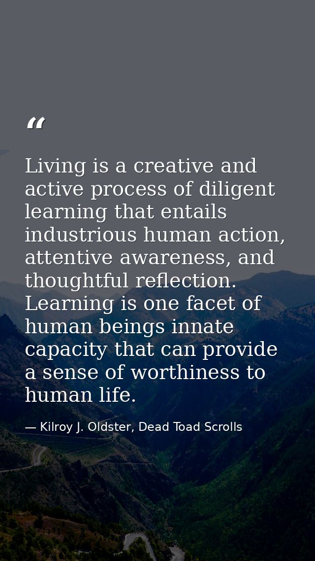 Living is a creative and active process of diligent learning that entails industrious human action, attentive awareness, — Kilroy J. Oldster, Dead Toad Scrolls