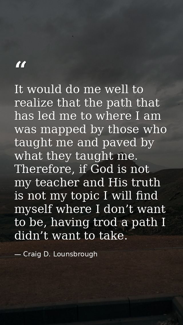 It would do me well to realize that the path that has led me to where I am was mapped by those who taught me and paved b — Craig D. Lounsbrough