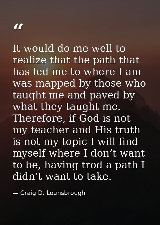 It would do me well to realize that the path that has led me to where I am was mapped by those who taught me and paved b — Craig D. Lounsbrough