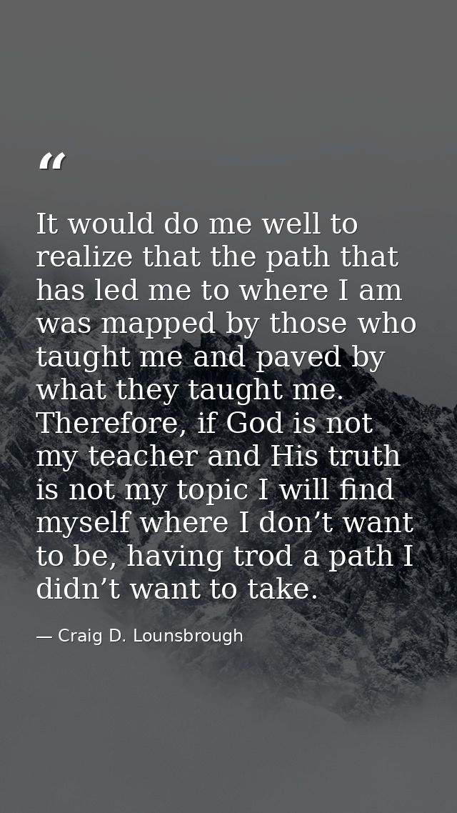 It would do me well to realize that the path that has led me to where I am was mapped by those who taught me and paved b — Craig D. Lounsbrough