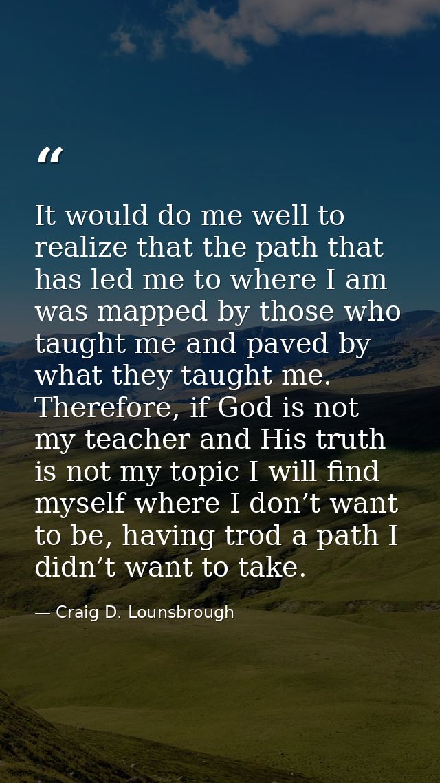 It would do me well to realize that the path that has led me to where I am was mapped by those who taught me and paved b — Craig D. Lounsbrough