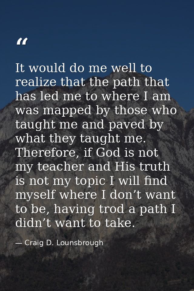 It would do me well to realize that the path that has led me to where I am was mapped by those who taught me and paved b — Craig D. Lounsbrough