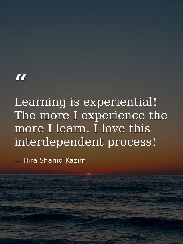 Learning is experiential! The more I experience the more I learn. I love this interdependent process! — Hira Shahid Kazim
