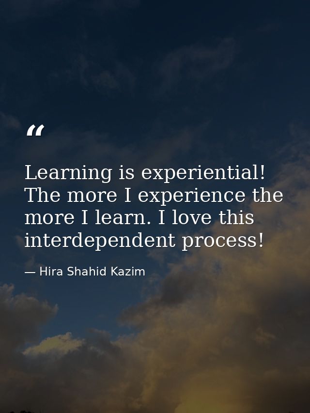 Learning is experiential! The more I experience the more I learn. I love this interdependent process! — Hira Shahid Kazim