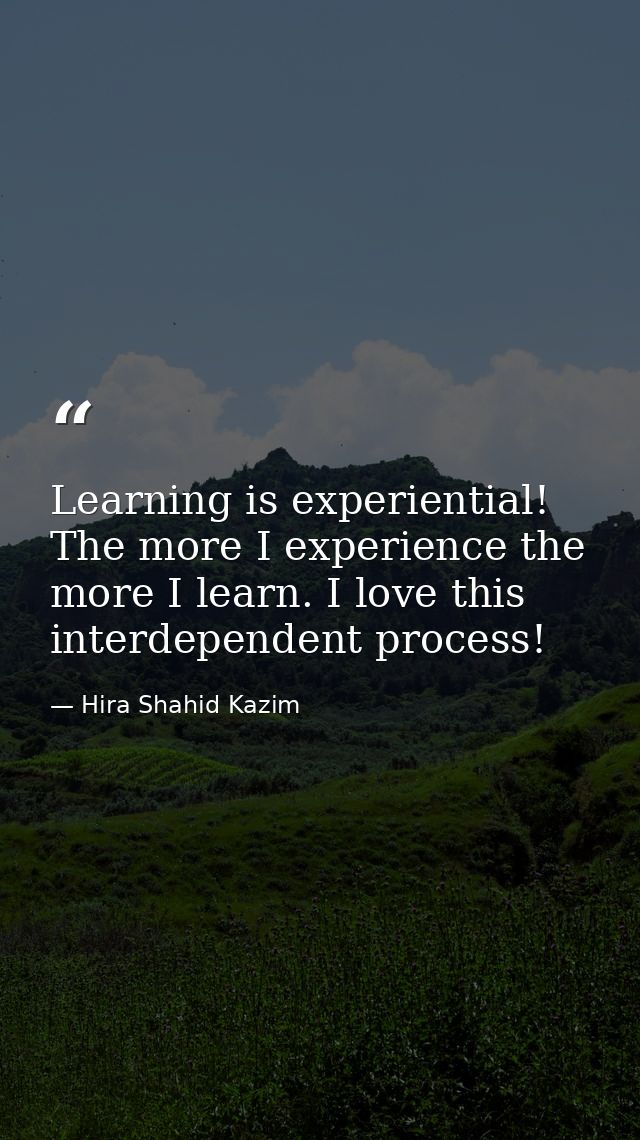 Learning is experiential! The more I experience the more I learn. I love this interdependent process! — Hira Shahid Kazim