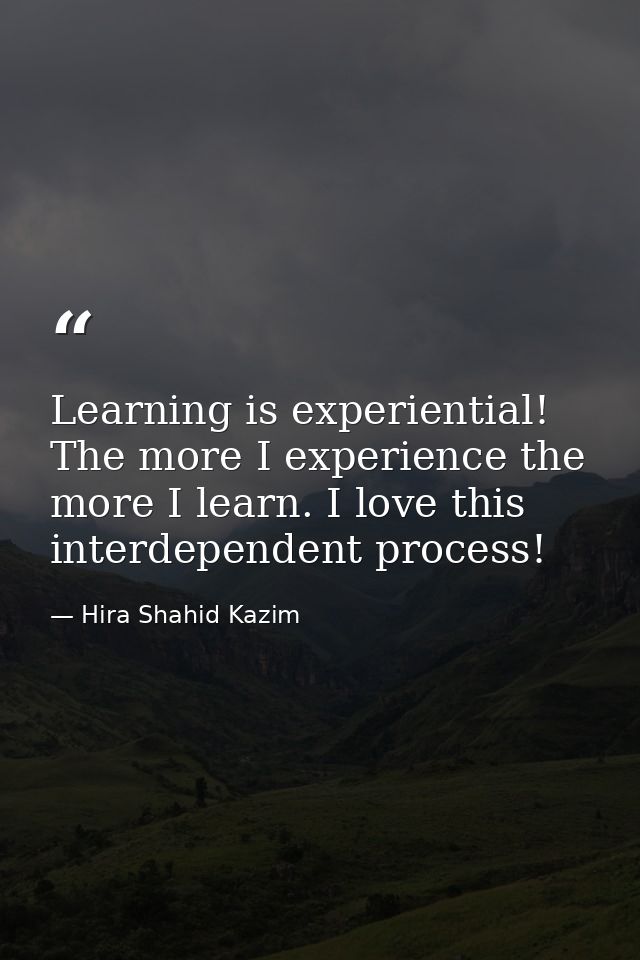 Learning is experiential! The more I experience the more I learn. I love this interdependent process! — Hira Shahid Kazim