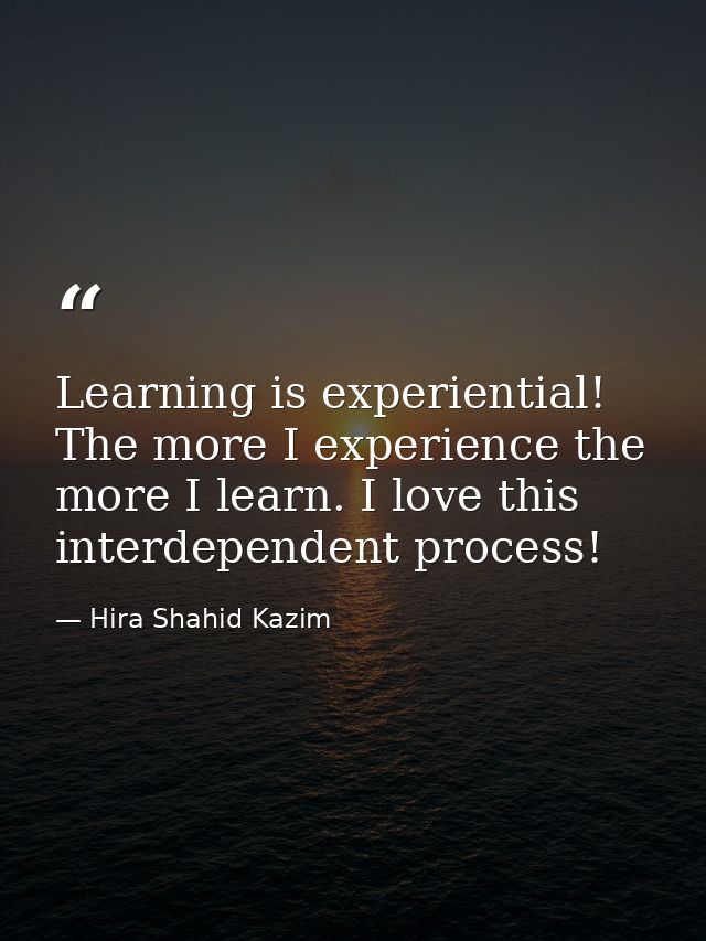 Learning is experiential! The more I experience the more I learn. I love this interdependent process! — Hira Shahid Kazim