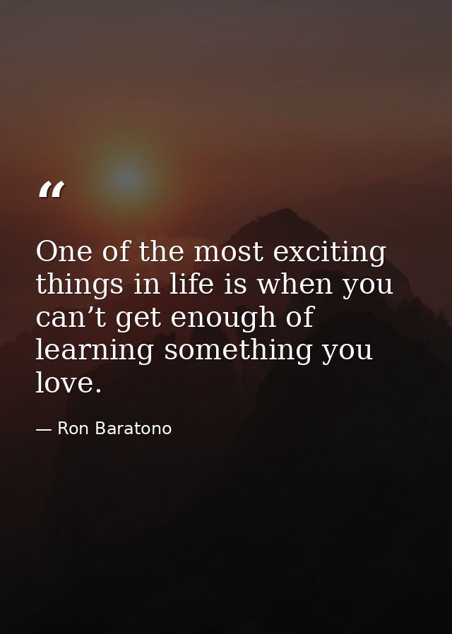 One of the most exciting things in life is when you can’t get enough of learning something you love. — Ron Baratono