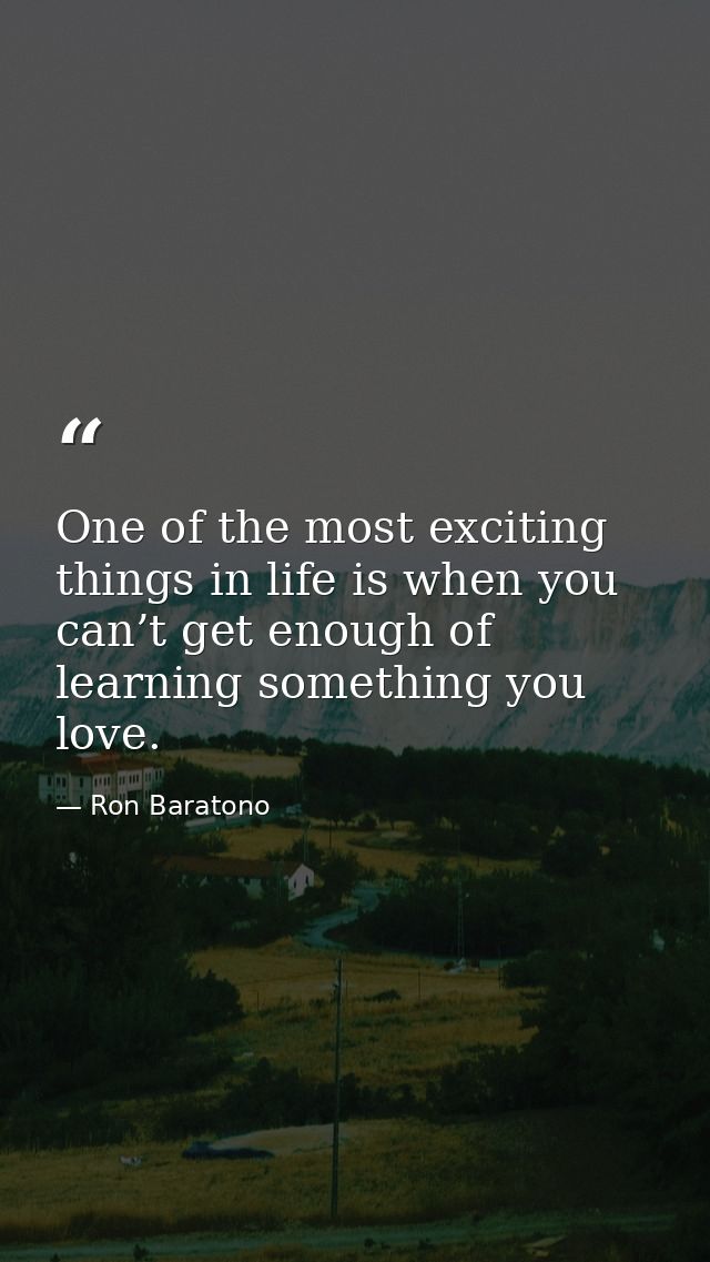 One of the most exciting things in life is when you can’t get enough of learning something you love. — Ron Baratono