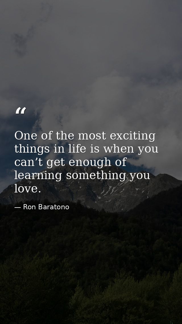 One of the most exciting things in life is when you can’t get enough of learning something you love. — Ron Baratono