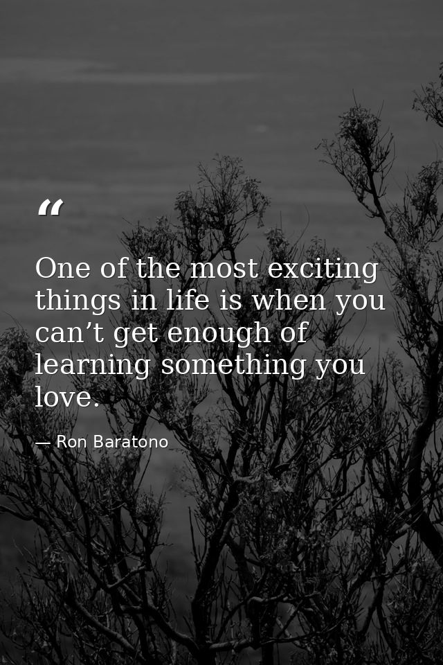 One of the most exciting things in life is when you can’t get enough of learning something you love. — Ron Baratono
