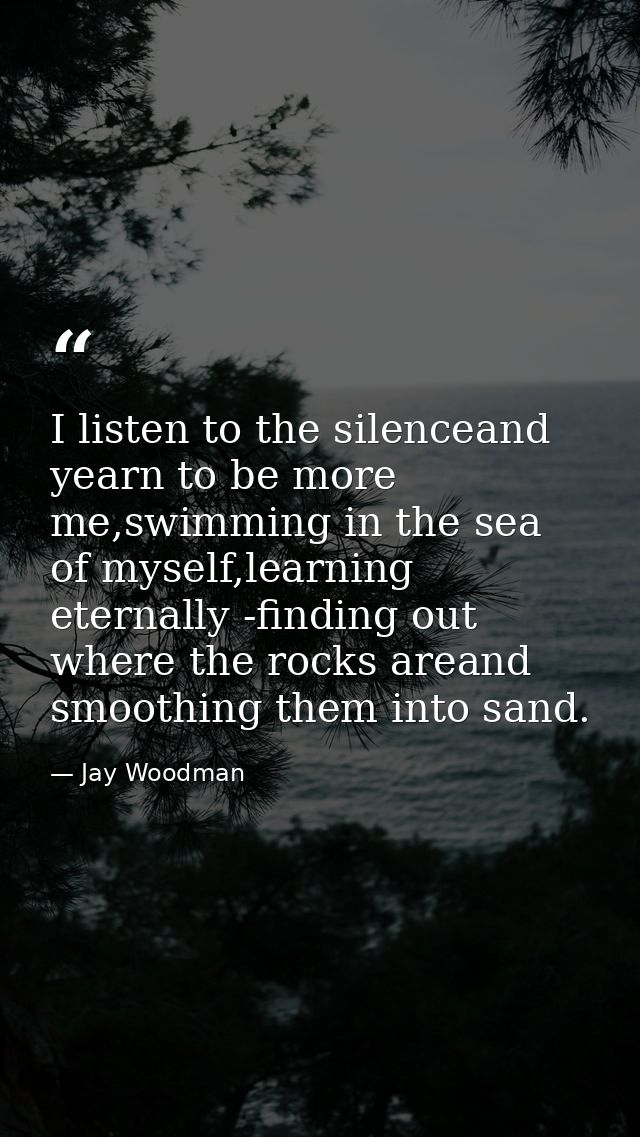 I listen to the silenceand yearn to be more me,swimming in the sea of myself,learning eternally -finding out where the r — Jay Woodman