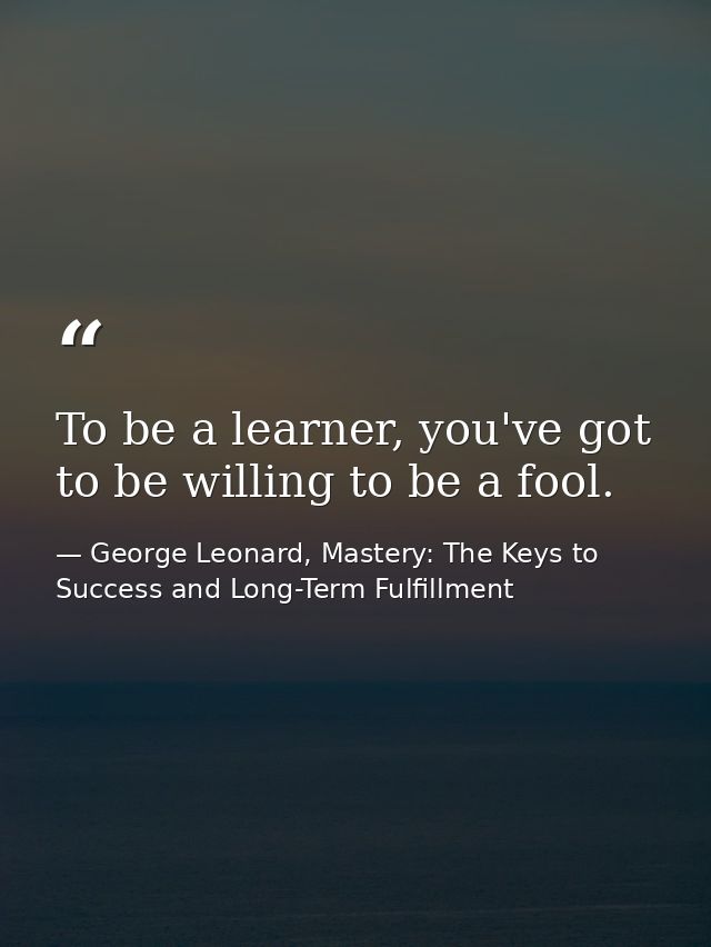 To be a learner, you've got to be willing to be a fool. — George Leonard, Mastery: The Keys to Success and Long-Term Fulfillment