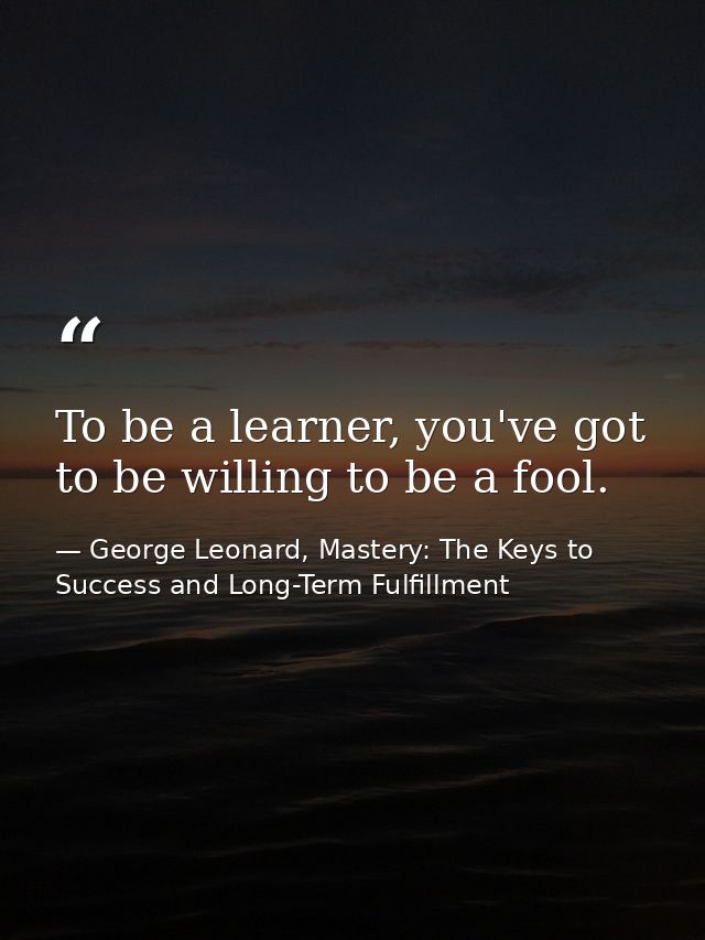 To be a learner, you've got to be willing to be a fool. — George Leonard, Mastery: The Keys to Success and Long-Term Fulfillment