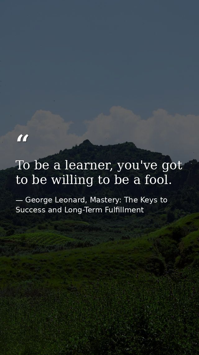 To be a learner, you've got to be willing to be a fool. — George Leonard, Mastery: The Keys to Success and Long-Term Fulfillment