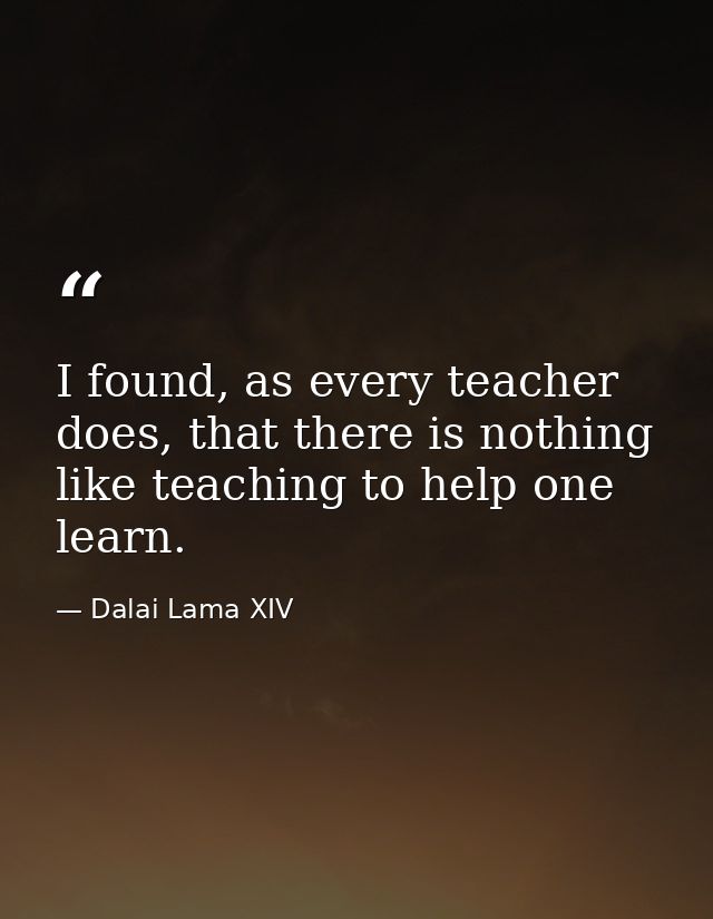 I found, as every teacher does, that there is nothing like teaching to help one learn. — Dalai Lama XIV