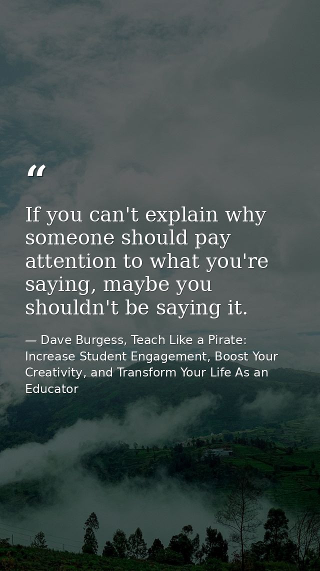 If you can't explain why someone should pay attention to what you're saying, maybe you shouldn't be saying it. — Dave Burgess, Teach Like a Pirate: Increase Student Engagement, Boost Your Creativity, and Transform Your Life As an Educator