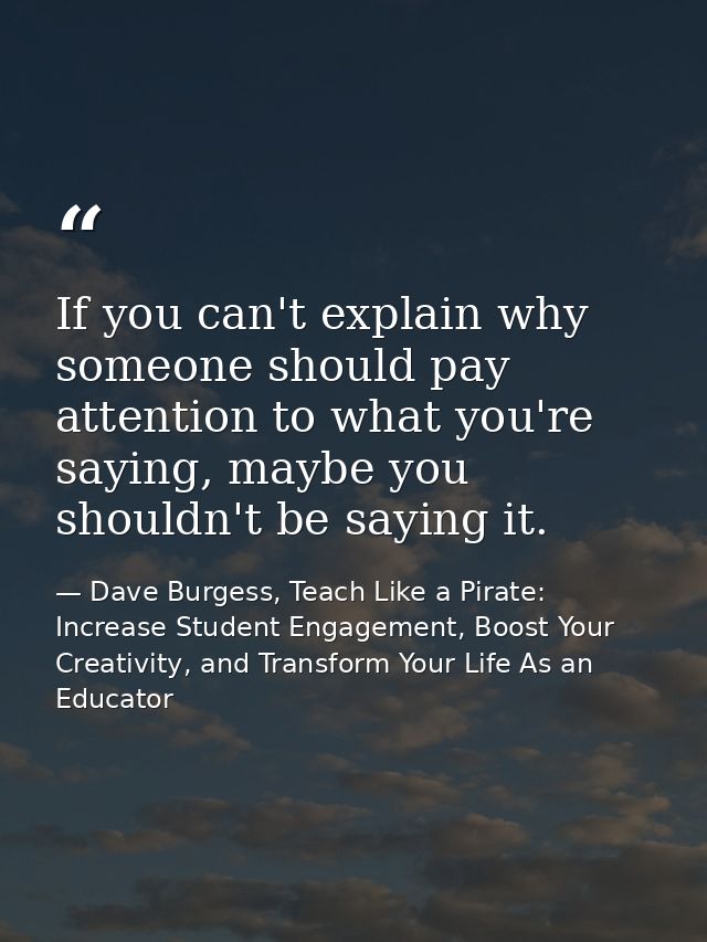 If you can't explain why someone should pay attention to what you're saying, maybe you shouldn't be saying it. — Dave Burgess, Teach Like a Pirate: Increase Student Engagement, Boost Your Creativity, and Transform Your Life As an Educator