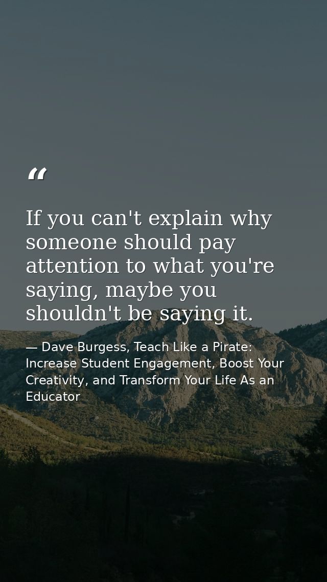 If you can't explain why someone should pay attention to what you're saying, maybe you shouldn't be saying it. — Dave Burgess, Teach Like a Pirate: Increase Student Engagement, Boost Your Creativity, and Transform Your Life As an Educator