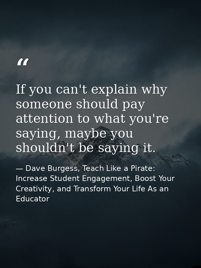 If you can't explain why someone should pay attention to what you're saying, maybe you shouldn't be saying it. — Dave Burgess, Teach Like a Pirate: Increase Student Engagement, Boost Your Creativity, and Transform Your Life As an Educator