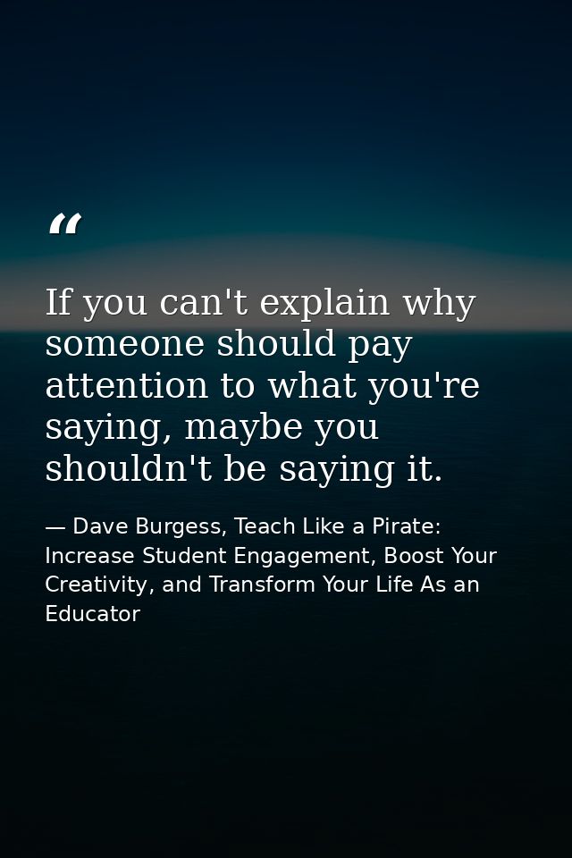 If you can't explain why someone should pay attention to what you're saying, maybe you shouldn't be saying it. — Dave Burgess, Teach Like a Pirate: Increase Student Engagement, Boost Your Creativity, and Transform Your Life As an Educator