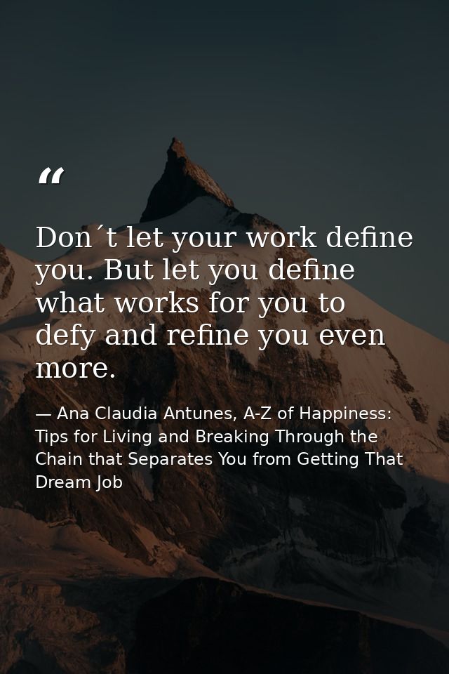 Don´t let your work define you. But let you define what works for you to defy and refine you even more. — Ana Claudia Antunes, A-Z of Happiness: Tips for Living and Breaking Through the Chain that Separates You from Getting That Dream Job