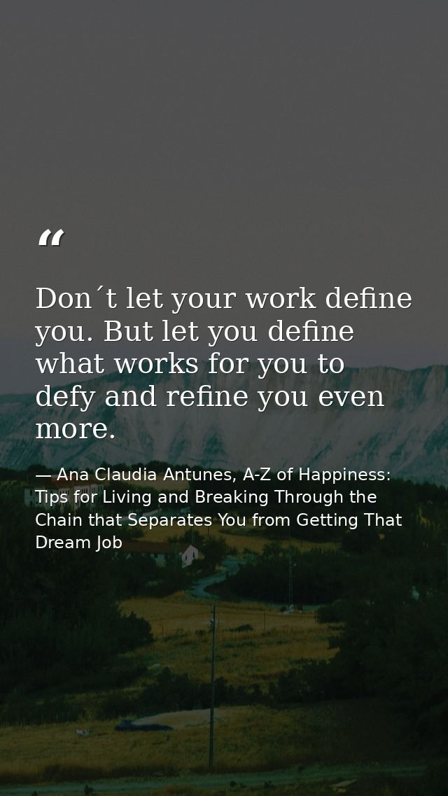 Don´t let your work define you. But let you define what works for you to defy and refine you even more. — Ana Claudia Antunes, A-Z of Happiness: Tips for Living and Breaking Through the Chain that Separates You from Getting That Dream Job