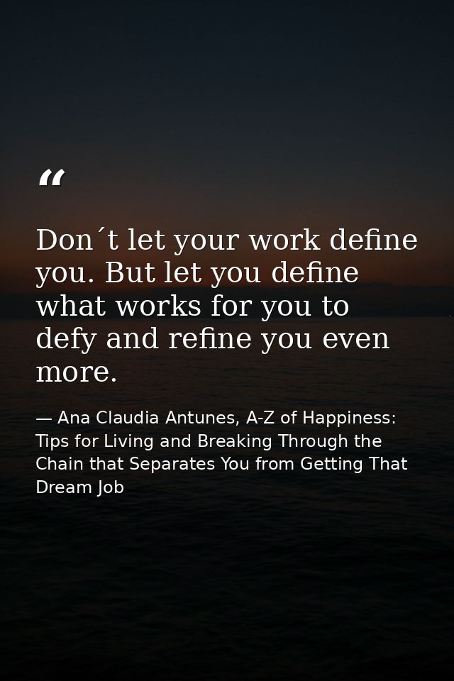 Don´t let your work define you. But let you define what works for you to defy and refine you even more. — Ana Claudia Antunes, A-Z of Happiness: Tips for Living and Breaking Through the Chain that Separates You from Getting That Dream Job