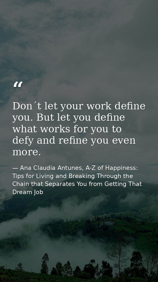 Don´t let your work define you. But let you define what works for you to defy and refine you even more. — Ana Claudia Antunes, A-Z of Happiness: Tips for Living and Breaking Through the Chain that Separates You from Getting That Dream Job