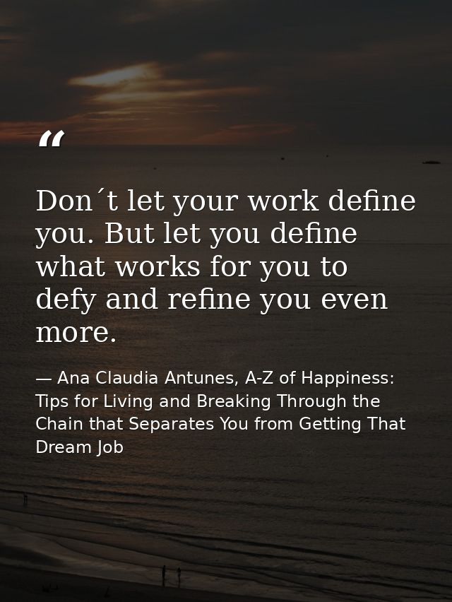 Don´t let your work define you. But let you define what works for you to defy and refine you even more. — Ana Claudia Antunes, A-Z of Happiness: Tips for Living and Breaking Through the Chain that Separates You from Getting That Dream Job