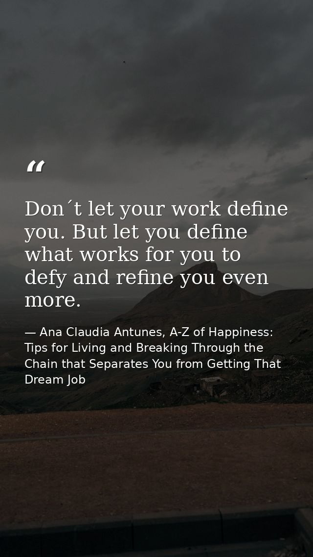 Don´t let your work define you. But let you define what works for you to defy and refine you even more. — Ana Claudia Antunes, A-Z of Happiness: Tips for Living and Breaking Through the Chain that Separates You from Getting That Dream Job